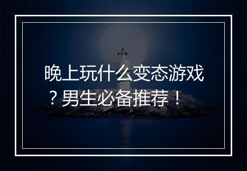 晚上玩什么变态游戏？男生必备推荐！