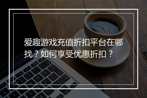 爱趣游戏充值折扣平台在哪找?如何享受优惠折扣?