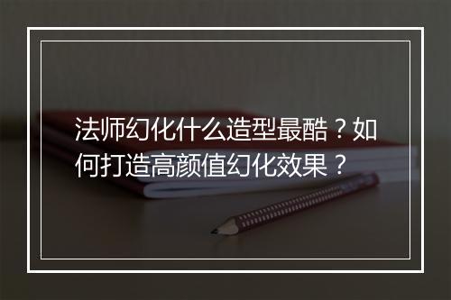 法师幻化什么造型最酷？如何打造高颜值幻化效果？
