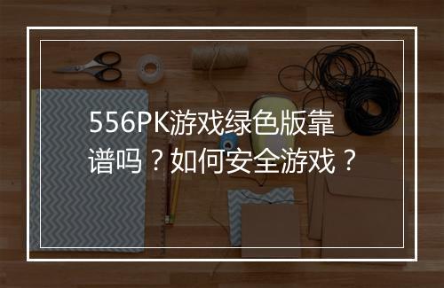 556PK游戏绿色版靠谱吗?如何安全游戏?