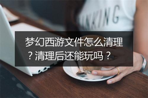 梦幻西游文件怎么清理？清理后还能玩吗？