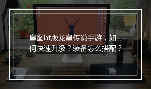 皇图bt版龙皇传说手游,如何快速升级?装备怎么搭配?