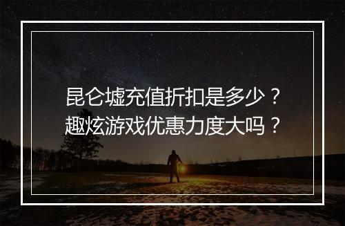 昆仑墟充值折扣是多少？趣炫游戏优惠力度大吗？