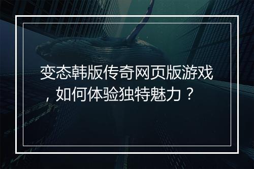 变态韩版传奇网页版游戏，如何体验独特魅力？