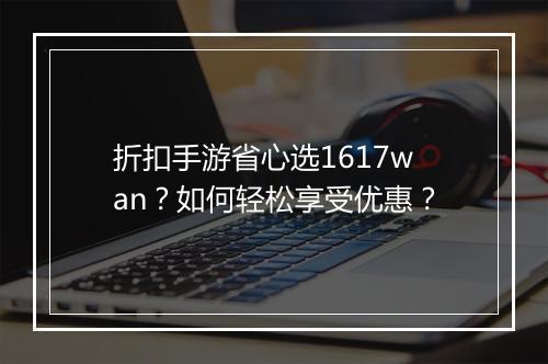 折扣手游省心选1617wan?如何轻松享受优惠?