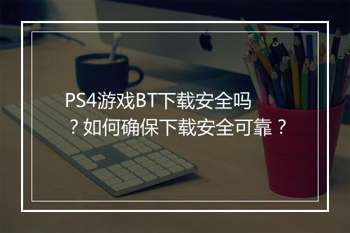 PS4游戏BT下载安全吗?如何确保下载安全可靠?