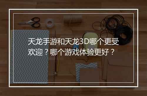 天龙手游和天龙3D哪个更受欢迎？哪个游戏体验更好？