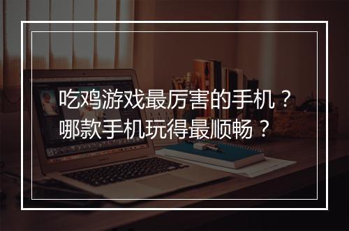 吃鸡游戏最厉害的手机？哪款手机玩得最顺畅？
