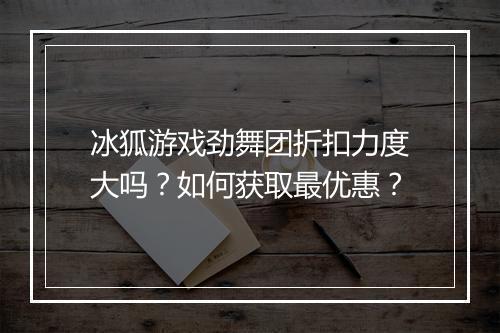 冰狐游戏劲舞团折扣力度大吗?如何获取最优惠?