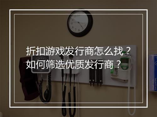 折扣游戏发行商怎么找?如何筛选优质发行商?