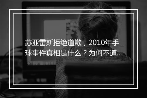 苏亚雷斯拒绝道歉，2010年手球事件真相是什么？为何不道歉？