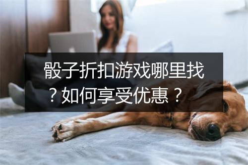 骰子折扣游戏哪里找？如何享受优惠？