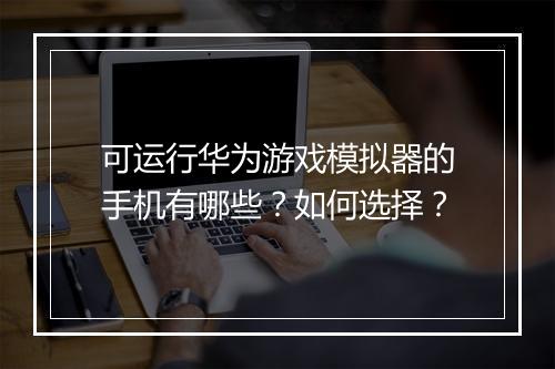 可运行华为游戏模拟器的手机有哪些？如何选择？
