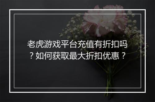 老虎游戏平台充值有折扣吗?如何获取最大折扣优惠?