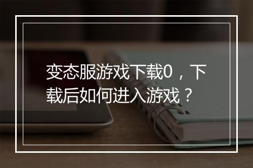 变态服游戏下载0,下载后如何进入游戏?