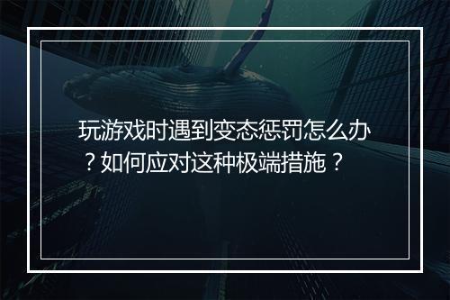 玩游戏时遇到变态惩罚怎么办？如何应对这种极端措施？