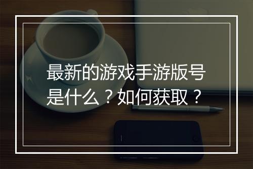 最新的游戏手游版号是什么？如何获取？