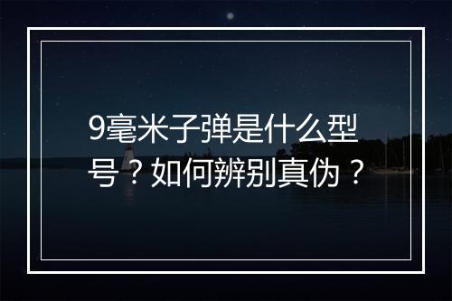 9毫米子弹是什么型号?如何辨别真伪?