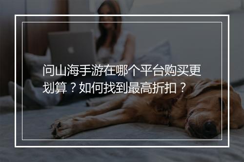 问山海手游在哪个平台购买更划算?如何找到最高折扣?