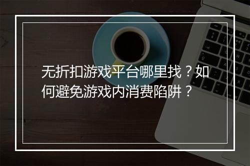 无折扣游戏平台哪里找?如何避免游戏内消费陷阱?