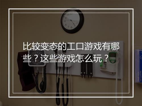 比较变态的工口游戏有哪些？这些游戏怎么玩？