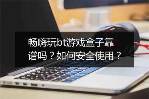 畅嗨玩bt游戏盒子靠谱吗?如何安全使用?