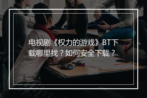 电视剧《权力的游戏》BT下载哪里找?如何安全下载?
