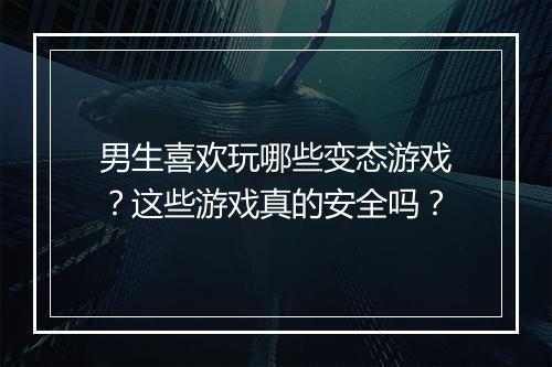 男生喜欢玩哪些变态游戏?这些游戏真的安全吗?