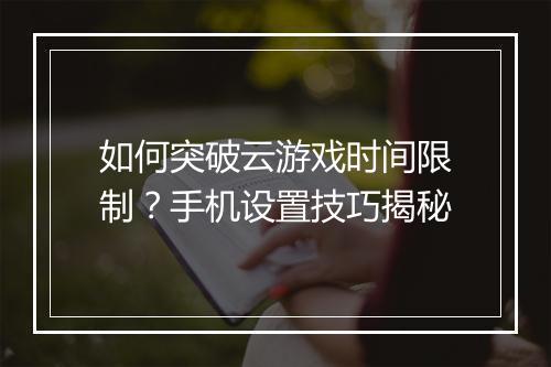 如何突破云游戏时间限制？手机设置技巧揭秘