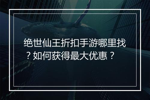 绝世仙王折扣手游哪里找?如何获得最大优惠?