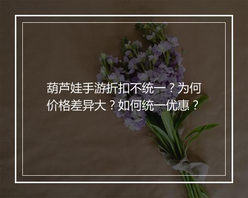 葫芦娃手游折扣不统一？为何价格差异大？如何统一优惠？