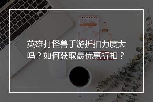 英雄打怪兽手游折扣力度大吗?如何获取最优惠折扣?