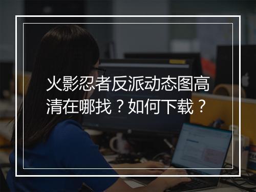 火影忍者反派动态图高清在哪找？如何下载？