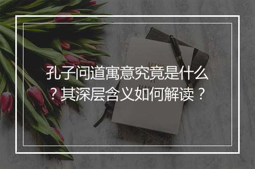 孔子问道寓意究竟是什么？其深层含义如何解读？
