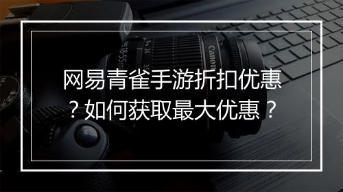 网易青雀手游折扣优惠?如何获取最大优惠?