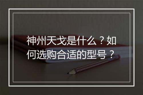 神州天戈是什么?如何选购合适的型号?