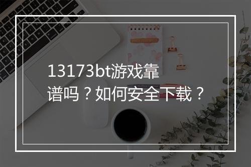 13173bt游戏靠谱吗?如何安全下载?