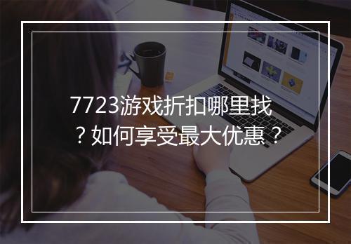 7723游戏折扣哪里找?如何享受最大优惠?