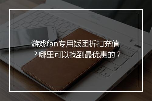 游戏fan专用饭团折扣充值？哪里可以找到最优惠的？