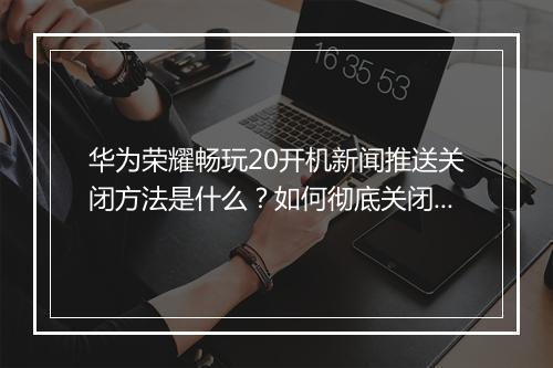 华为荣耀畅玩20开机新闻推送关闭方法是什么？如何彻底关闭？