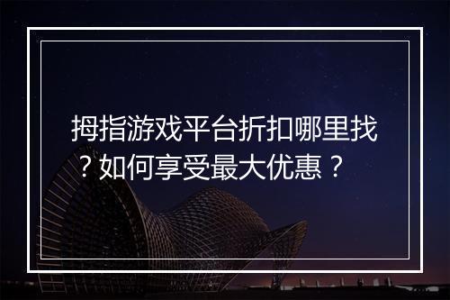 拇指游戏平台折扣哪里找?如何享受最大优惠?
