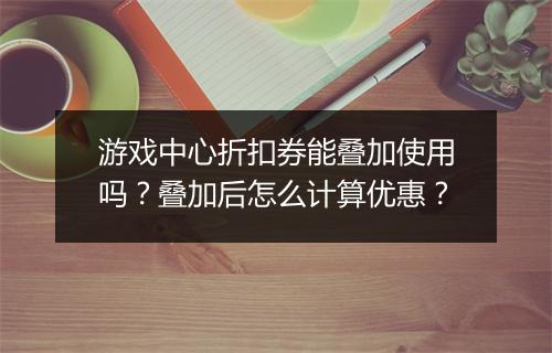游戏中心折扣券能叠加使用吗?叠加后怎么计算优惠?