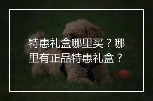 特惠礼盒哪里买?哪里有正品特惠礼盒?