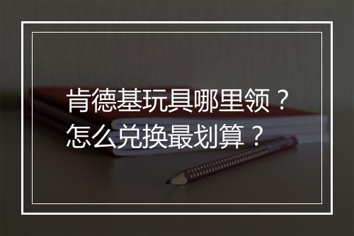 肯德基玩具哪里领？怎么兑换最划算？