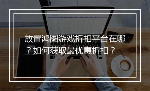 放置鸿图游戏折扣平台在哪?如何获取最优惠折扣?