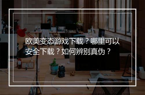 欧美变态游戏下载？哪里可以安全下载？如何辨别真伪？