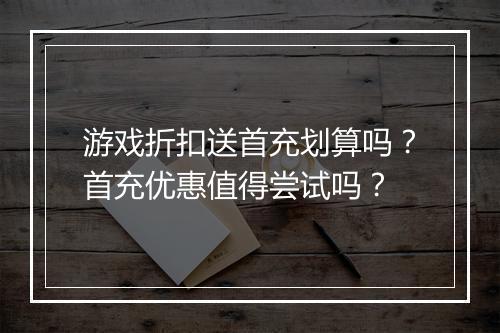游戏折扣送首充划算吗?首充优惠值得尝试吗?