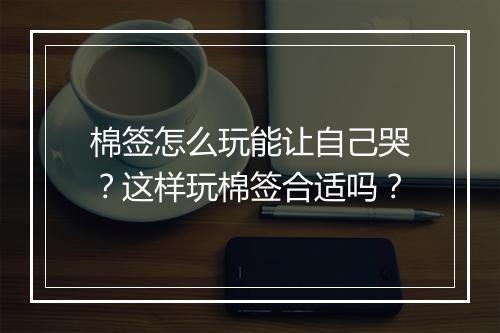 棉签怎么玩能让自己哭？这样玩棉签合适吗？