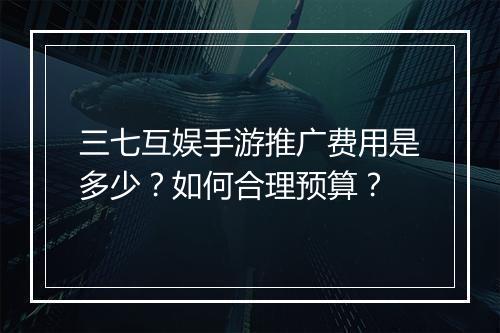 三七互娱手游推广费用是多少？如何合理预算？
