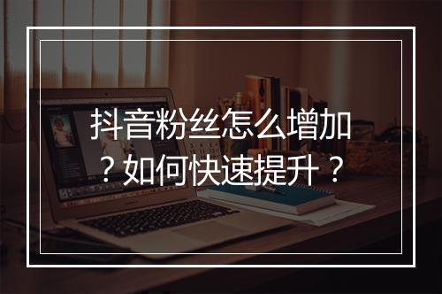 抖音粉丝怎么增加?如何快速提升?